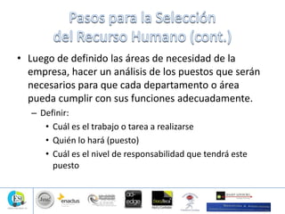 • Luego de definido las áreas de necesidad de la
empresa, hacer un análisis de los puestos que serán
necesarios para que cada departamento o área
pueda cumplir con sus funciones adecuadamente.
– Definir:
• Cuál es el trabajo o tarea a realizarse
• Quién lo hará (puesto)
• Cuál es el nivel de responsabilidad que tendrá este
puesto
 