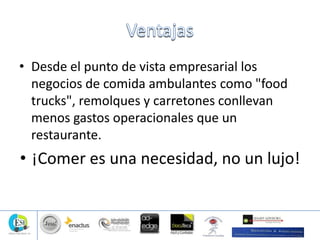 • Desde el punto de vista empresarial los
negocios de comida ambulantes como "food
trucks", remolques y carretones conllevan
menos gastos operacionales que un
restaurante.
• ¡Comer es una necesidad, no un lujo!
 