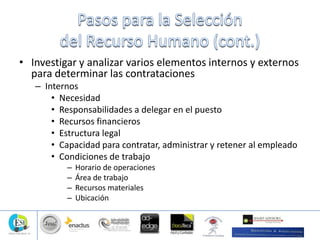 • Investigar y analizar varios elementos internos y externos
para determinar las contrataciones
– Internos
• Necesidad
• Responsabilidades a delegar en el puesto
• Recursos financieros
• Estructura legal
• Capacidad para contratar, administrar y retener al empleado
• Condiciones de trabajo
– Horario de operaciones
– Área de trabajo
– Recursos materiales
– Ubicación
 