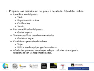 • Preparar una descripción del puesto detallada. Ésta debe incluir:
– Identificación del puesto
• Título
• Departamento o área
• Clasificación
• Salario
– Responsabilidades del puesto
• Qué se espera
– Tareas específicas basadas en resultados
• Qué debe lograr
– Condiciones generales de trabajo
• Viajes
• Utilización de equipos y/o herramientas
– Añadir siempre una clausula que indique cualquier otra asignada
relacionada con las responsabilidades.
 