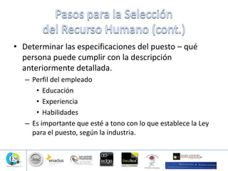 • Determinar las especificaciones del puesto – qué
persona puede cumplir con la descripción
anteriormente detallada.
– Perfil del empleado
• Educación
• Experiencia
• Habilidades
– Es importante que esté a tono con lo que establece la Ley
para el puesto, según la industria.
 