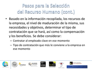 • Basado en la información recopilada, los recursos de
la empresa, el nivel de maduración de la misma, sus
necesidades y objetivos, determinar el tipo de
contratación que se hará, así como la compensación
y los beneficios. Se debe considerar:
– Contratar al empleado clave en ese momento
– Tipo de contratación que más le conviene a la empresa en
ese momento
 