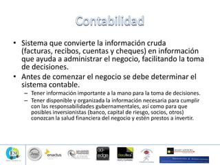 • Sistema que convierte la información cruda
(facturas, recibos, cuentas y cheques) en información
que ayuda a administrar el negocio, facilitando la toma
de decisiones.
• Antes de comenzar el negocio se debe determinar el
sistema contable.
– Tener información importante a la mano para la toma de decisiones.
– Tener disponible y organizada la información necesaria para cumplir
con las responsabilidades gubernamentales, así como para que
posibles inversionistas (banco, capital de riesgo, socios, otros)
conozcan la salud financiera del negocio y estén prestos a invertir.
 