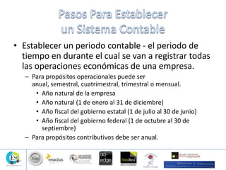 • Establecer un periodo contable - el periodo de
tiempo en durante el cual se van a registrar todas
las operaciones económicas de una empresa.
– Para propósitos operacionales puede ser
anual, semestral, cuatrimestral, trimestral o mensual.
• Año natural de la empresa
• Año natural (1 de enero al 31 de diciembre)
• Año fiscal del gobierno estatal (1 de julio al 30 de junio)
• Año fiscal del gobierno federal (1 de octubre al 30 de
septiembre)
– Para propósitos contributivos debe ser anual.
 