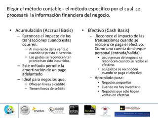 Elegir el método contable - el método específico por el cual se
procesará la información financiera del negocio.
• Acumulación (Accrual Basis)
– Reconoce el impacto de las
transacciones cuando estas
ocurren.
• Al momento de la venta o
cuando se presta el servicio.
• Los gastos se reconocen tan
pronto han sido incurridos.
– Este método permite la
amortización de un pago
adelantado
– Ideal para negocios que:
• Ofrecen líneas a crédito
• Tienen líneas de crédito
• Efectivo (Cash Basis)
– Reconoce el impacto de las
transacciones cuando se
recibe o se paga el efectivo.
Como una cuenta de cheque
personal (entrada/salida).
• Los ingresos del negocio se
reconocen cuando se recibe el
efectivo.
• Los gastos se reconocen
cuando se paga el efectivo.
– Apropiado para:
• Negocios pequeños
• Cuando no hay inventario
• Negocios que solo hacen
ventas en efectivo
 