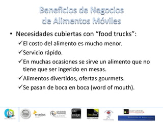 • Necesidades cubiertas con “food trucks”:
El costo del alimento es mucho menor.
Servicio rápido.
En muchas ocasiones se sirve un alimento que no
tiene que ser ingerido en mesas.
Alimentos divertidos, ofertas gourmets.
Se pasan de boca en boca (word of mouth).
 
