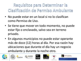 • No puede estar en un local si no lo clasifican
como Permiso de Uso.
• Se tiene que mover en todo momento, no puede
estar fijo o enclavado, salvo sea en terreno
privado.
• En algunos municipios no puede estar operante
más de doce (12) horas al día. Por esa razón hay
ubicaciones que durante el día hay un negocio
ambulante y durante la noche otro.
 