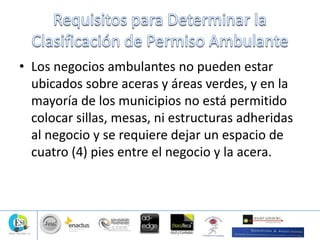 • Los negocios ambulantes no pueden estar
ubicados sobre aceras y áreas verdes, y en la
mayoría de los municipios no está permitido
colocar sillas, mesas, ni estructuras adheridas
al negocio y se requiere dejar un espacio de
cuatro (4) pies entre el negocio y la acera.
 