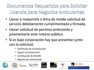 • Llenar a maquinilla o letra de molde solicitud de
servicio debidamente cumplimentada y firmada.
• Llenar solicitud de permiso ambulante y
juramentarla ante notario público.
• Si es bajo corporación hay que presentar junto
con la solicitud:
• Certificado de incorporación
• Seguro social patronal
• Certificación de ASUME
• Registro de comerciante
 
