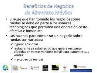• El auge que han tomado los negocios sobre
ruedas se debe en parte a los avances
tecnológicos que permiten una operación costo-
efectiva e inmediata.
• Las razones para comenzar un negocio sobre
ruedas son variadas:
ingreso adicional
restaurante ya establecido que quiere recuperar
pérdidas en ventas yéndose móvil para aumentar sus
ventas
mercadeo de marcas
 