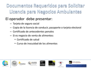 El operador debe presentar:
– Tarjeta de seguro social
– Copia de la licencia de conducir, pasaporte o tarjeta electoral
– Certificado de antecedentes penales
– Si es negocio de venta de alimentos:
• Certificado de salud
• Curso de inocuidad de los alimentos
 
