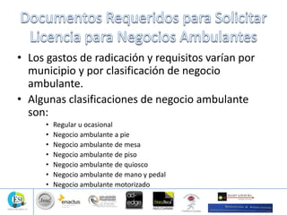 • Los gastos de radicación y requisitos varían por
municipio y por clasificación de negocio
ambulante.
• Algunas clasificaciones de negocio ambulante
son:
• Regular u ocasional
• Negocio ambulante a pie
• Negocio ambulante de mesa
• Negocio ambulante de piso
• Negocio ambulante de quiosco
• Negocio ambulante de mano y pedal
• Negocio ambulante motorizado
 