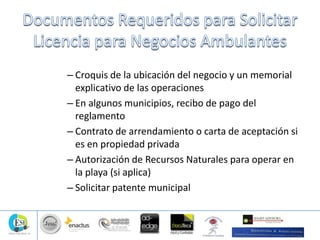 – Croquis de la ubicación del negocio y un memorial
explicativo de las operaciones
– En algunos municipios, recibo de pago del
reglamento
– Contrato de arrendamiento o carta de aceptación si
es en propiedad privada
– Autorización de Recursos Naturales para operar en
la playa (si aplica)
– Solicitar patente municipal
 
