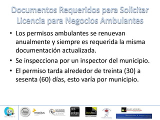 • Los permisos ambulantes se renuevan
anualmente y siempre es requerida la misma
documentación actualizada.
• Se inspecciona por un inspector del municipio.
• El permiso tarda alrededor de treinta (30) a
sesenta (60) días, esto varía por municipio.
 