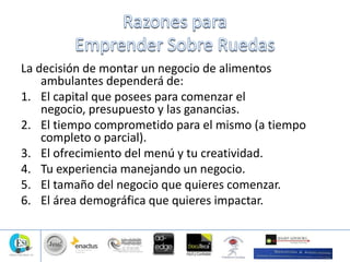 La decisión de montar un negocio de alimentos
ambulantes dependerá de:
1. El capital que posees para comenzar el
negocio, presupuesto y las ganancias.
2. El tiempo comprometido para el mismo (a tiempo
completo o parcial).
3. El ofrecimiento del menú y tu creatividad.
4. Tu experiencia manejando un negocio.
5. El tamaño del negocio que quieres comenzar.
6. El área demográfica que quieres impactar.
 