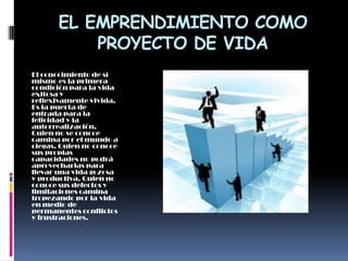 EL EMPRENDIMIENTO COMO
           PROYECTO DE VIDA
El conocimiento de sí
mismo es la primera
condición para la vida
exitosa y
reflexivamente vivida.
Es la puerta de
entrada para la
felicidad y la
autorrealización.
Quien no se conoce
camina por el mundo a
ciegas. Quien no conoce
sus propias
capacidades no podrá
aprovecharlas para
llevar una vida gozosa
y productiva. Quien no
conoce sus defectos y
limitaciones camina
tropezando por la vida
en medio de
permanentes conflictos
y frustraciones.
 