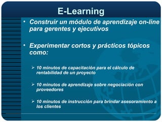 E-Learning Construir un módulo de aprendizaje on-line para gerentes y ejecutivos   Experimentar cortos y prácticos tópicos como: 10 minutos de capacitación para el cálculo de rentabilidad de un proyecto 10 minutos de aprendizaje sobre negociación con proveedores 10 minutos de instrucción para brindar asesoramiento a los clientes  