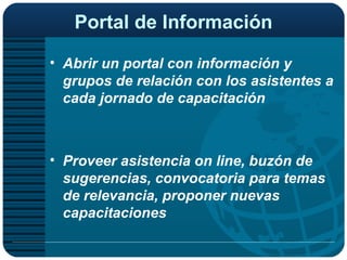 Portal de Información Abrir un portal con información y grupos de relación con los asistentes a cada jornado de capacitación Proveer asistencia on line, buzón de sugerencias, convocatoria para temas de relevancia, proponer nuevas capacitaciones 