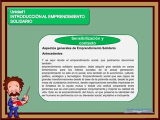 Sensibilización y
                           contexto
Aspectos generales de Emprendimiento Solidario
Antecedentes

Y es aquí donde el emprendimiento social, que podríamos denominar
también
emprendimiento solidario asociativo, debe adquirir gran sentido en varias
dimensiones para los líderes sociales de la actual generación:
emprendimiento no sólo en lo social, sino también en lo económico, cultural,
político, ecológico y tecnológico. Emprendimiento social que sea capaz de
grandes transformaciones desde la base de la pirámide social, desde la gran
masa de ciudadanos anónimos, desde organizaciones sencillas inspiradas en
la fortaleza de la ayuda mutua o desde una actitud cooperante entre
personas que se unen para progresar conjuntamente y mejorar su calidad de
vida. Este es el emprendimiento del futuro, el que preserva la identidad del
ser humano en pertinencia con su bienestar social, equitativo e incluyente.
 