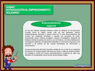 Emprendimiento
                           regional
En las dos últimas décadas América Latina se destaca en el panorama
mundial como la región donde más se han generado nuevos
emprendimientos (tenemos 4 países entre los 12 más emprendedores del
mundo, con empresas nacientes y nuevas) con proyectos de orden
empresarial, social, cultural, ecológico, cultural e investigativo. Después de
Estados Unidos los países de centro y sur de América, son tierra fértil para la
investigación aplicada y el desarrollo sostenible, la innovación productiva y de
servicios y el avance de las nuevas tecnologías de información y
comunicación.

Aunque el gran país del norte nos lleve ventaja de uno a cien en su magnitud
económica, en nuestra región está todo por hacer y miles de sueños pueden
ser realidad a través de nuevos emprendimientos creadores de valor que
desafíen el inimaginable mundo de las oportunidades reales.
 