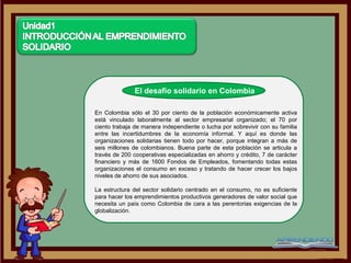El desafío solidario en Colombia

En Colombia sólo el 30 por ciento de la población económicamente activa
está vinculado laboralmente al sector empresarial organizado; el 70 por
ciento trabaja de manera independiente o lucha por sobrevivir con su familia
entre las incertidumbres de la economía informal. Y aquí es donde las
organizaciones solidarias tienen todo por hacer, porque integran a más de
seis millones de colombianos. Buena parte de esta población se articula a
través de 200 cooperativas especializadas en ahorro y crédito, 7 de carácter
financiero y más de 1600 Fondos de Empleados, fomentando todas estas
organizaciones el consumo en exceso y tratando de hacer crecer los bajos
niveles de ahorro de sus asociados.

La estructura del sector solidario centrado en el consumo, no es suficiente
para hacer los emprendimientos productivos generadores de valor social que
necesita un país como Colombia de cara a las perentorias exigencias de la
globalización.
 