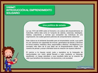 Una política de estado

La Ley 1014 del 2006 sobre el fomento a la cultura del emprendimiento en
Colombia, define ésta como el “conjunto de valores, creencias, ideologías,
hábitos, costumbres y normas que comparten los individuos de una
organización, los cuales generan patrones de comportamiento colectivos”.

Esta cultura es el ambiente favorable para el emprendedor social, cuyo perfil
es una “persona con capacidad de innovar, generadora de bienes y servicios
en forma creativa, metódica, ética, responsable y efectiva”. Así llegamos a un
concepto más claro de lo que debe ser el emprendimiento social: “Una
manera de pensar y actuar orientada hacia la creación de riqueza colectiva”.

El camino a la riqueza social, justa y equitativa es la búsqueda de
oportunidades con visión global llevada a cabo mediante un liderazgo
equilibrado, un riesgo calculado y cuyo resultado debe ser la creación de
valor que beneficie a la empresa, a la economía y a la sociedad.
 
