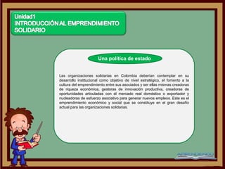 Una política de estado


Las organizaciones solidarias en Colombia deberían contemplar en su
desarrollo institucional como objetivo de nivel estratégico, el fomento a la
cultura del emprendimiento entre sus asociados y ser ellas mismas creadoras
de riqueza económica, gestoras de innovación productiva, creadoras de
oportunidades articuladas con el mercado real doméstico o exportador y
nucleadoras de esfuerzo asociativo para generar nuevos empleos. Este es el
emprendimiento económico y social que se constituye en el gran desafío
actual para las organizaciones solidarias.
 