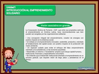 Visión asociativa en grande
La Corporación Andina de Fomento –CAF- que entre sus propósitos estimula
el emprendimiento en América Latina, hace recomendaciones que bien
pueden ser acogidas por las organizaciones solidarias:

• Una concepción integral del emprendimiento, creador de sinergias con
positivo impacto en la dinámica social.
• Un énfasis en el emprendimiento innovador, sostenible, productivo, orientado
al fortalecimiento del capital social, con positivo impacto en la protección del
medio ambiente.
• Un especial cuidado para evitar el enfoque del falso emprendimiento
orientado a la subsistencia y a las acciones populistas.
• Desarrollar un entorno o “ecosistema” propicio que incluya capital humano,
institucional, financiero y especialmente comunitario.
• Se entiende que el desarrollo institucional orientado al emprendimiento es un
proceso gradual, que requiere visión de largo plazo y persistencia en el
tiempo.
 