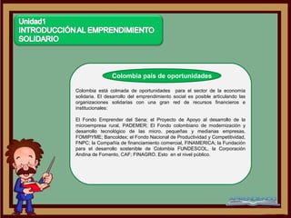 Colombia país de oportunidades

Colombia está colmada de oportunidades para el sector de la economía
solidaria. El desarrollo del emprendimiento social es posible articulando las
organizaciones solidarias con una gran red de recursos financieros e
institucionales:

El Fondo Emprender del Sena; el Proyecto de Apoyo al desarrollo de la
microempresa rural, PADEMER; El Fondo colombiano de modernización y
desarrollo tecnológico de las micro, pequeñas y medianas empresas,
FOMIPYME; Bancoldex; el Fondo Nacional de Productividad y Competitividad,
FNPC; la Compañía de financiamiento comercial, FINAMERICA; la Fundación
para el desarrollo sostenible de Colombia FUNDESCOL, la Corporación
Andina de Fomento, CAF; FINAGRO. Esto en el nivel público.
 