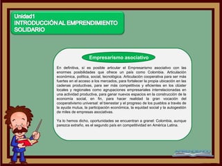 Empresarismo asociativo

En definitiva, sí es posible articular el Empresarismo asociativo con las
enormes posibilidades que ofrece un país como Colombia. Articulación
económica, política, social, tecnológica. Articulación cooperativa para ser más
fuertes en el acceso a los mercados, para fortalecer la propia ubicación en las
cadenas productivas, para ser más competitivos y eficientes en los clúster
locales y regionales como agrupaciones empresariales interrelacionadas en
una actividad productiva, para ganar nuevos espacios en la construcción de la
economía social, en fin, para hacer realidad la gran vocación del
cooperativismo universal: el bienestar y el progreso de los pueblos a través de
la ayuda mutua, la participación económica, la equidad social y la autogestión
de miles de empresas asociativas.

Ya lo hemos dicho, oportunidades se encuentran a granel: Colombia, aunque
parezca extraño, es el segundo país en competitividad en América Latina.
 