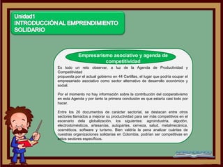 Empresarismo asociativo y agenda de
                      competitividad
Es todo un reto observar, a luz de la Agenda de Productividad y
Competitividad
propuesta por el actual gobierno en 44 Cartillas, el lugar que podría ocupar el
empresariado asociativo como sector alternativo de desarrollo económico y
social.

Por el momento no hay información sobre la contribución del cooperativismo
en esta Agenda y por tanto la primera conclusión es que estaría casi todo por
hacer.

Entre los 20 documentos de carácter sectorial, se destacan entre otros
sectores llamados a mejorar su productividad para ser más competitivos en el
escenario dela globalización, los siguientes: agroindustria, algodón,
electrodomésticos, artesanías, autopartes, cerveza, salud, metalmecánica,
cosméticos, software y turismo. Bien valdría la pena analizar cuántas de
nuestras organizaciones solidarias en Colombia, podrían ser competitivas en
estos sectores específicos.
 