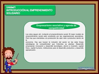 Empresarismo asociativo y agenda de
                        competitividad

Los retos siguen ahí, invitando al emprendimiento social. El mejor modelo de
emprendimiento social está constituido por las organizaciones asociativas.
Pero hay que orientarlas a la producción de valor real o productivo dentro de
la
economía. Hay que buscar la inclusión del sector en las siete líneas
estratégicas de competitividad que Colombia se plantea: Desarrollo
empresarial, innovación y desarrollo tecnológico, ahorro e inversión, capital
físico, capital humano, instituciones para el desarrollo productivo y desarrollo
agropecuario.
 