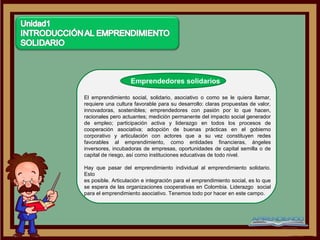 Emprendedores solidarios

El emprendimiento social, solidario, asociativo o como se le quiera llamar,
requiere una cultura favorable para su desarrollo: claras propuestas de valor,
innovadoras, sostenibles; emprendedores con pasión por lo que hacen,
racionales pero actuantes; medición permanente del impacto social generador
de empleo; participación activa y liderazgo en todos los procesos de
cooperación asociativa; adopción de buenas prácticas en el gobierno
corporativo y articulación con actores que a su vez constituyen redes
favorables al emprendimiento, como entidades financieras, ángeles
inversores, incubadoras de empresas, oportunidades de capital semilla o de
capital de riesgo, así como instituciones educativas de todo nivel.

Hay que pasar del emprendimiento individual al emprendimiento solidario.
Esto
es posible. Articulación e integración para el emprendimiento social, es lo que
se espera de las organizaciones cooperativas en Colombia. Liderazgo social
para el emprendimiento asociativo. Tenemos todo por hacer en este campo.
 