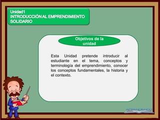 Objetivos de la
                unidad


Esta Unidad pretende introducir al
estudiante en el tema, conceptos y
terminología del emprendimiento, conocer
los conceptos fundamentales, la historia y
el contexto.
 