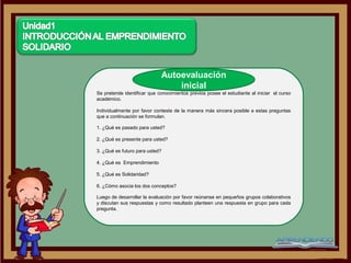 Autoevaluación
                                 inicial
Se pretende identificar que conocimientos previos posee el estudiante al iniciar el curso
académico.

Individualmente por favor conteste de la manera más sincera posible a estas preguntas
que a continuación se formulan.

1. ¿Qué es pasado para usted?

2. ¿Qué es presente para usted?

3. ¿Qué es futuro para usted?

4. ¿Qué es Emprendimiento

5. ¿Qué es Solidaridad?

6. ¿Cómo asocia los dos conceptos?

Luego de desarrollar la evaluación por favor reúnanse en pequeños grupos colaborativos
y discutan sus respuestas y como resultado planteen una respuesta en grupo para cada
pregunta.
 