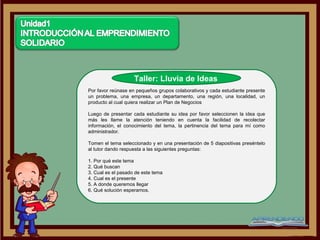 Taller: Lluvia de Ideas
Por favor reúnase en pequeños grupos colaborativos y cada estudiante presente
un problema, una empresa, un departamento, una región, una localidad, un
producto al cual quiera realizar un Plan de Negocios

Luego de presentar cada estudiante su idea por favor seleccionen la idea que
más les llame la atención teniendo en cuenta la facilidad de recolectar
información, el conocimiento del tema, la pertinencia del tema para mí como
administrador.

Tomen el tema seleccionado y en una presentación de 5 diapositivas preséntelo
al tutor dando respuesta a las siguientes preguntas:

1. Por qué este tema
2. Qué buscan
3. Cual es el pasado de este tema
4. Cual es el presente
5. A donde queremos llegar
6. Qué solución esperamos.
 