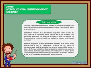 Introducción
Con este curso de emprendimiento solidario se pretende establecer una
visión general del origen y aplicaciones y conceptos y terminología sobre
emprendimiento.

El dinámico escenario de la globalización exige a los líderes sociales de
hoy hacer de la economía social basada en el ser humano, una
verdadera alternativa de desarrollo económico para los pueblos de
América Latina, frente al modelo de capitalismo basado en el capital
individual.

Entre las exigencias de esta globalización impuesta en el nuevo orden
internacional y por la consiguiente dinámica de los mercados
transnacionales, está la necesidad de construir sostenibilidad social a
través de fuerzas asociativas, de organizaciones solidarias, de acciones
comunitarias, de logros cooperativos, en donde prime la fuerza de la
unión entre personas de tal manera que se alcance de manera colectiva
lo que no es posible lograr mediante la acción individual.
 