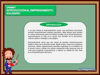 Introducción

Y es aquí donde el emprendimiento social, que podríamos denominar
también emprendimiento solidario asociativo, debe adquirir gran sentido
en varias dimensiones para los líderes sociales de la actual generación:
emprendimiento no sólo en lo social, sino también en lo económico,
cultural, político, ecológico y tecnológico.

Emprendimiento social que sea capaz de grandes transformaciones
desde la base de la pirámide social, desde la gran masa de ciudadanos
anónimos, desde organizaciones sencillas inspiradas en la fortaleza de
la ayuda mutua o desde una actitud cooperante entre personas que se
unen para progresar conjuntamente y mejorar su calidad de vida. Este
es el Emprendimiento del futuro.
 