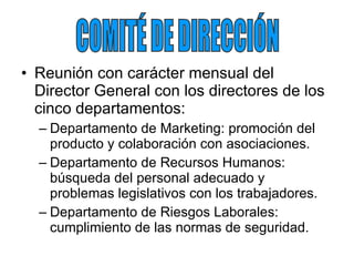 Reunión con carácter mensual del Director General con los directores de los cinco departamentos: Departamento de Marketing: promoción del producto y colaboración con asociaciones. Departamento de Recursos Humanos: búsqueda del personal adecuado y problemas legislativos con los trabajadores. Departamento de Riesgos Laborales: cumplimiento de las normas de seguridad. COMITÉ DE DIRECCIÓN 