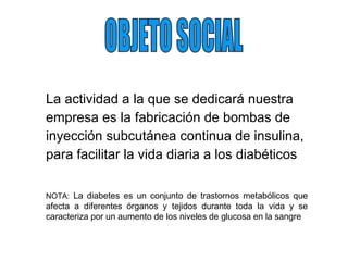La actividad a la que se dedicará nuestra empresa es la fabricación de bombas de inyección subcutánea continua de insulina, para facilitar la vida diaria a los diabéticos OBJETO SOCIAL NOTA:  La diabetes es un conjunto de trastornos metabólicos que afecta a diferentes órganos y tejidos durante toda la vida y se caracteriza por un aumento de los niveles de glucosa en la sangre 