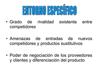 Grado de rivalidad existente entre competidores Amenazas de entradas de nuevos competidores y productos sustitutivos Poder de negociación de los proveedores y clientes y diferenciación del producto ENTORNO ESPECÍFICO 