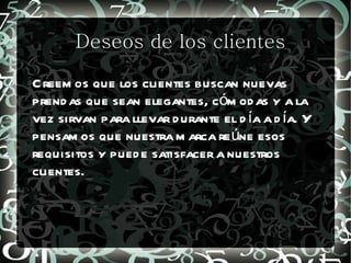 Deseos de los clientes

C reem os que los clientes buscan nuevas
prend as que sean elegantes, cóm od as y a la
vez sirvan para llevar d urante el d ía a d ía. Y
pensam os que nuestra m arca re úne esos
requisitos y pued e satisfacer a nuestros
clientes.
 