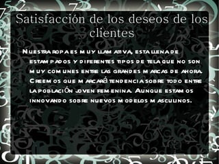 Satisfacción de los deseos de los
             clientes
 N uestra ropa es m uy llam ativa, esta llena d e
   estam pad os y d iferentes tipos d e tela que no son
   m uy com unes entre las grand es m arcas d e ahora.
   C reem os que m arcará tend encia sobre tod o entre
   la poblaci ón joven fem enina. Aunque estam os
   innovand o sobre nuevos m od elos m asculinos.
 
