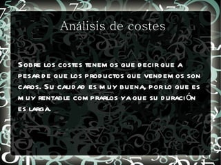 Análisis de costes


Sobre los costes tenem os que d ecir que a
pesar d e que los prod uctos que vend em os son
caros. Su calid ad es m uy buena, por lo que es
m uy rentable com prarlos ya que su d uraci ón
es larga.
 