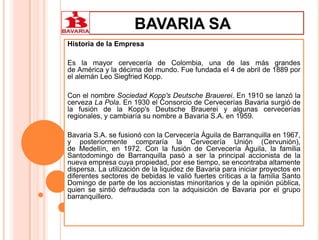 BAVARIA SA
Historia de la Empresa
Es la mayor cervecería de Colombia, una de las más grandes
de América y la décima del mundo. Fue fundada el 4 de abril de 1889 por
el alemán Leo Siegfried Kopp.
Con el nombre Sociedad Kopp's Deutsche Brauerei. En 1910 se lanzó la
cerveza La Pola. En 1930 el Consorcio de Cervecerías Bavaria surgió de
la fusión de la Kopp's Deutsche Brauerei y algunas cervecerías
regionales, y cambiaría su nombre a Bavaria S.A. en 1959.
Bavaria S.A. se fusionó con la Cervecería Águila de Barranquilla en 1967,
y posteriormente compraría la Cervecería Unión (Cervunión),
de Medellín, en 1972. Con la fusión de Cervecería Águila, la familia
Santodomingo de Barranquilla pasó a ser la principal accionista de la
nueva empresa cuya propiedad, por ese tiempo, se encontraba altamente
dispersa. La utilización de la liquidez de Bavaria para iniciar proyectos en
diferentes sectores de bebidas le valió fuertes críticas a la familia Santo
Domingo de parte de los accionistas minoritarios y de la opinión pública,
quien se sintió defraudada con la adquisición de Bavaria por el grupo
barranquillero.
 