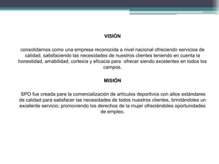 VISIÓN 
consolidarnos como una empresa reconocida a nivel nacional ofreciendo servicios de 
calidad, satisfaciendo las necesidades de nuestros clientes teniendo en cuenta la 
honestidad, amabilidad, cortesía y eficacia para ofrecer siendo excelentes en todos los 
campos. 
MISIÓN 
SPO fue creada para la comercialización de artículos deportivos con altos estándares 
de calidad para satisfacer las necesidades de todos nuestros clientes, brindándoles un 
excelente servicio; promoviendo los derechos de la mujer ofreciéndoles oportunidades 
de empleo. 
 