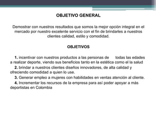 OBJETIVO GENERAL 
Demostrar con nuestros resultados que somos la mejor opción integral en el 
mercado por nuestro excelente servicio con el fin de brindarles a nuestros 
clientes calidad, estilo y comodidad. 
OBJETIVOS 
1. incentivar con nuestros productos a las personas de todas las edades 
a realizar deporte, viendo sus beneficios tanto en la estética como el la salud 
2. brindar a nuestros clientes diseños innovadores, de alta calidad y 
ofreciendo comodidad a quien lo use. 
3. Generar empleo a mujeres con habilidades en ventas atención al cliente. 
4. Incrementar los recursos de la empresa para así poder apoyar a más 
deportistas en Colombia 
 