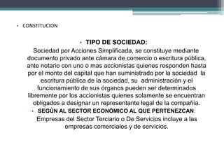 • CONSTITUCION 
• TIPO DE SOCIEDAD: 
Sociedad por Acciones Simplificada, se constituye mediante 
documento privado ante cámara de comercio o escritura pública, 
ante notario con uno o mas accionistas quienes responden hasta 
por el monto del capital que han suministrado por la sociedad la 
escritura pública de la sociedad, su administración y el 
funcionamiento de sus órganos pueden ser determinados 
libremente por los accionistas quienes solamente se encuentran 
obligados a designar un representante legal de la compañía. 
• SEGÚN AL SECTOR ECONÓMICO AL QUE PERTENEZCAN: 
Empresas del Sector Terciario o De Servicios incluye a las 
empresas comerciales y de servicios. 
 