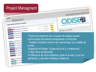 Project Managment Todos los miembros de un equipo de trabajo quedan comunicados de manera transparente y horizontal,   Pueden compartir archivos sin sobrecargar sus casillas de e-mail  Organizar el trabajo  (Listas de to-do´s y milestones)    Crear foros de discusión.  A diferencia de otros softwares, está en la web, no en los escritorios, y permite el trabajo a distancia. 