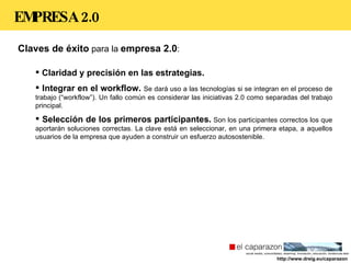 EMPRESA 2.0 Claves de éxito  para la  empresa 2.0 : Claridad y precisión en las estrategias.  Integrar en el workflow.  Se dará uso a las tecnologías si se integran en el proceso de trabajo (“workflow”). Un fallo común es considerar las iniciativas 2.0 como separadas del trabajo principal. Selección de los primeros participantes.  Son los participantes correctos los que aportarán soluciones correctas. La clave está en seleccionar, en una primera etapa, a aquellos usuarios de la empresa que ayuden a construir un esfuerzo autosostenible. http://www.dreig.eu/caparazon 